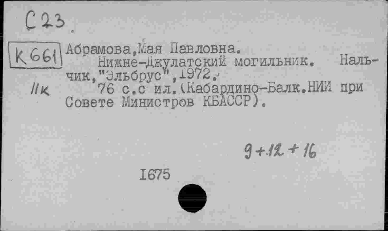 ﻿і ь г 7ГІ Абрамова,Мая Павловна.
L’ Нижне-Джулатский могильник. Наль-~ чик, "Эльбрус*, 1972
//<	76 с.с ил.\Кабардино-Балк,НИИ при
Совете Министров КБАССР).

1675